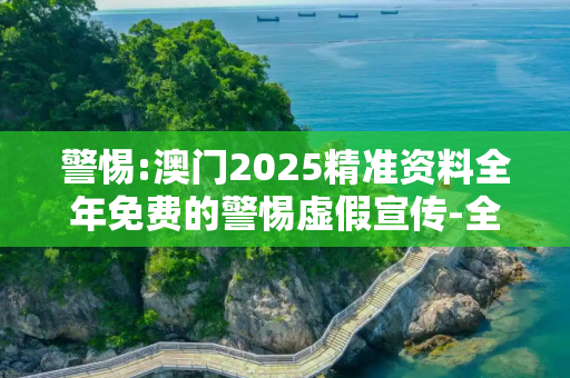 警惕:澳门2025精准资料全年免费的警惕虚假宣传-全面释义、解释与落实