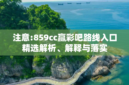 注意:859cc赢彩吧路线入口精选解析、解释与落实
