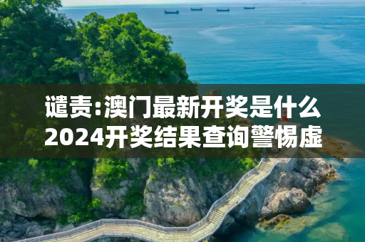 谴责:澳门最新开奖是什么2024开奖结果查询警惕虚假宣传-全面释义