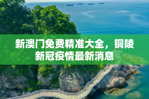 新澳门免费精准大全，铜陵新冠疫情最新消息
