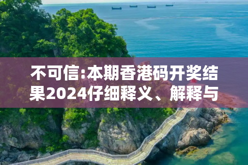 不可信:本期香港码开奖结果2024仔细释义、解释与落实