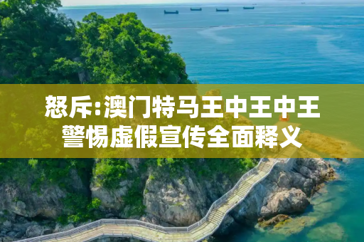 怒斥:澳门特马王中王中王警惕虚假宣传全面释义