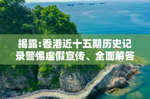 揭露:香港近十五期历史记录警惕虚假宣传、全面解答与解释