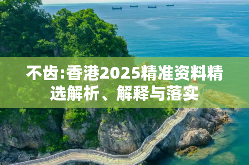 不齿:香港2025精准资料精选解析、解释与落实