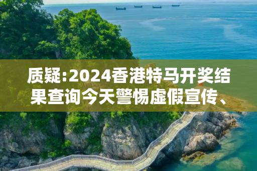质疑:2024香港特马开奖结果查询今天警惕虚假宣传、全面解答与解释