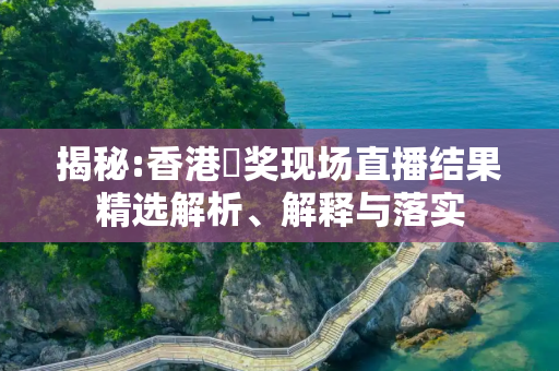 揭秘:香港幵奖现场直播结果精选解析、解释与落实
