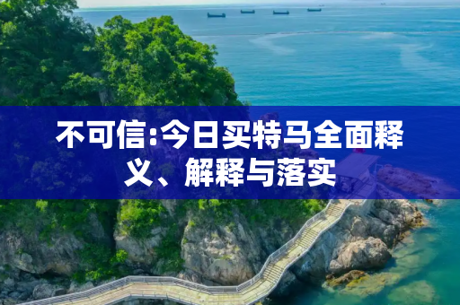 不可信:今日买特马全面释义、解释与落实
