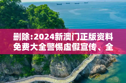 删除:2024新澳门正版资料免费大全警惕虚假宣传、全面解答