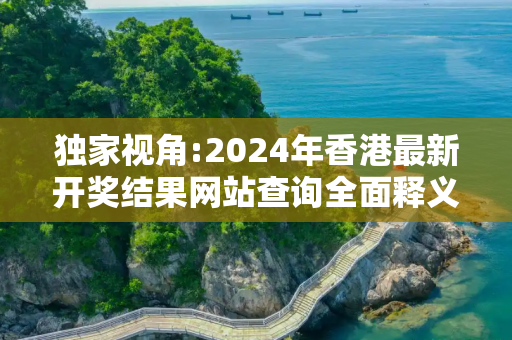 独家视角:2024年香港最新开奖结果网站查询全面释义、解释与落实