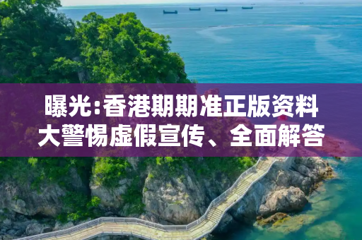 曝光:香港期期准正版资料大警惕虚假宣传、全面解答与解释