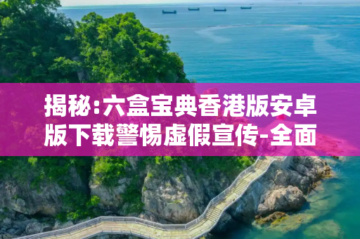 揭秘:六盒宝典香港版安卓版下载警惕虚假宣传-全面释义