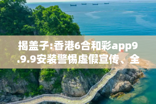 揭盖子:香港6合和彩app9.9.9安装警惕虚假宣传、全面解答与解释