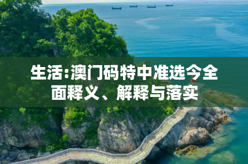 生活:澳门码特中准选今全面释义、解释与落实