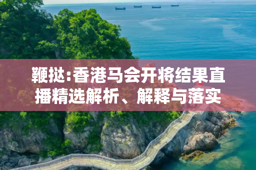 鞭挞:香港马会开将结果直播精选解析、解释与落实