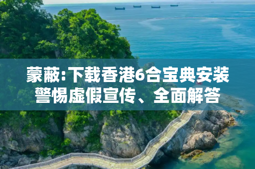 蒙蔽:下载香港6合宝典安装警惕虚假宣传、全面解答