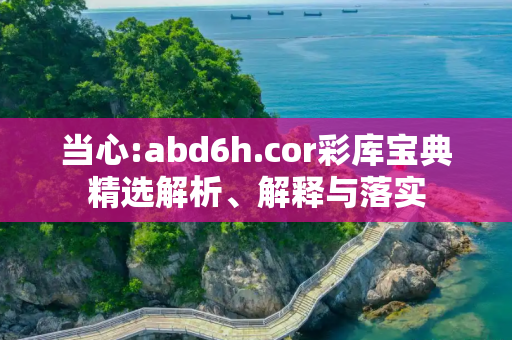 当心:abd6h.cor彩库宝典精选解析、解释与落实