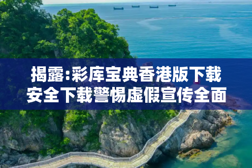 揭露:彩库宝典香港版下载安全下载警惕虚假宣传全面释义