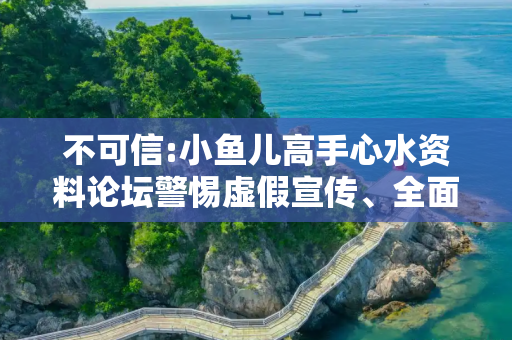 不可信:小鱼儿高手心水资料论坛警惕虚假宣传、全面解答与解释