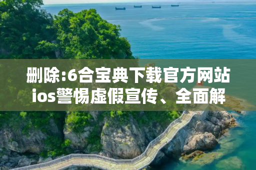 删除:6合宝典下载官方网站ios警惕虚假宣传、全面解答