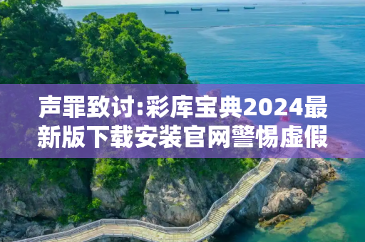 声罪致讨:彩库宝典2024最新版下载安装官网警惕虚假宣传-全面释义、解释与落实