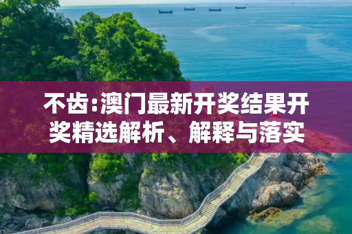 不齿:澳门最新开奖结果开奖精选解析、解释与落实