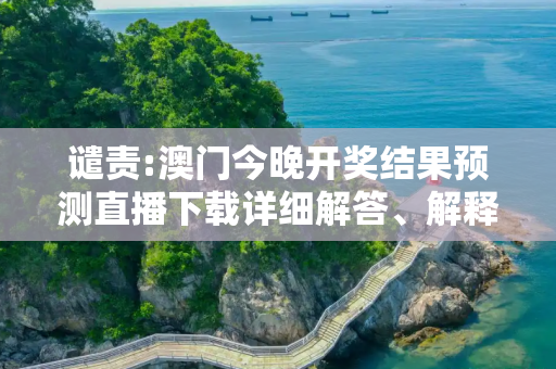 谴责:澳门今晚开奖结果预测直播下载详细解答、解释与落实