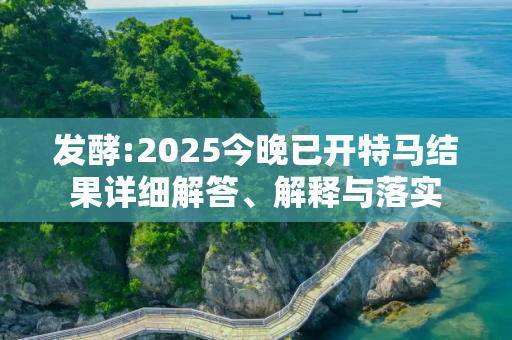 发酵:2025今晚已开特马结果详细解答、解释与落实