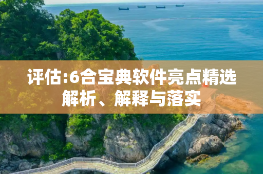 评估:6合宝典软件亮点精选解析、解释与落实
