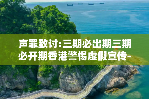 声罪致讨:三期必出期三期必开期香港警惕虚假宣传-全面释义、解释与落实