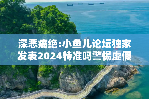 深恶痛绝:小鱼儿论坛独家发表2024特准吗警惕虚假宣传全面释义