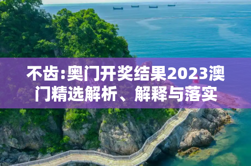 不齿:奥门开奖结果2023澳门精选解析、解释与落实