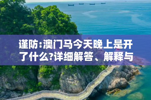 谨防:澳门马今天晚上是开了什么?详细解答、解释与落实