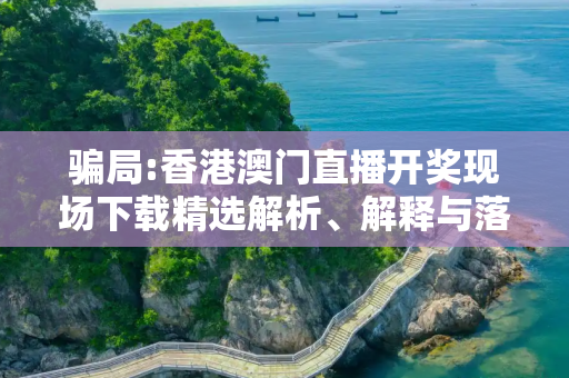 骗局:香港澳门直播开奖现场下载精选解析、解释与落实