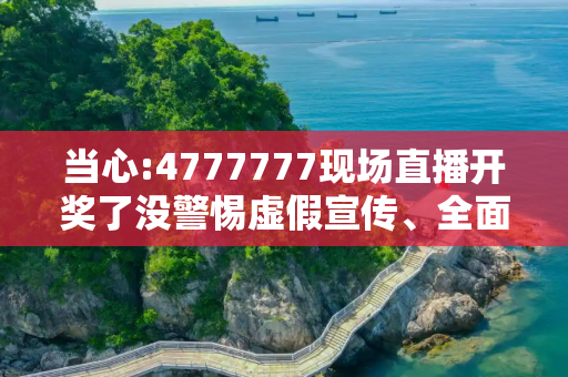 当心:4777777现场直播开奖了没警惕虚假宣传、全面解答