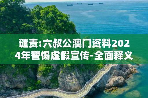 谴责:六叔公澳门资料2024年警惕虚假宣传-全面释义、解释与落实