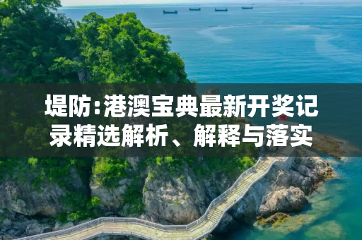 堤防:港澳宝典最新开奖记录精选解析、解释与落实