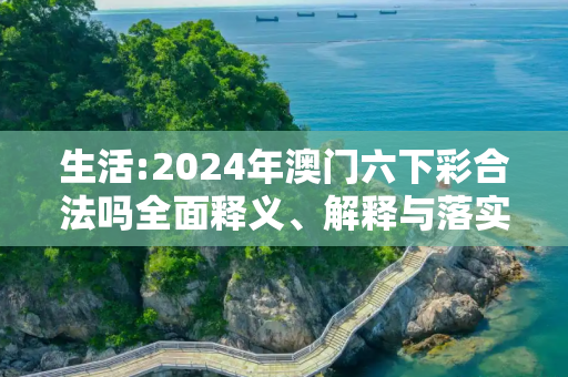 生活:2024年澳门六下彩合法吗全面释义、解释与落实