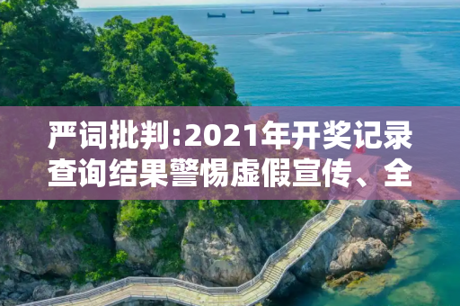 严词批判:2021年开奖记录查询结果警惕虚假宣传、全面解答与解释