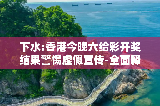 下水:香港今晚六给彩开奖结果警惕虚假宣传-全面释义、解释与落实