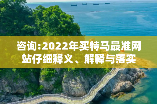 咨询:2022年买特马最准网站仔细释义、解释与落实