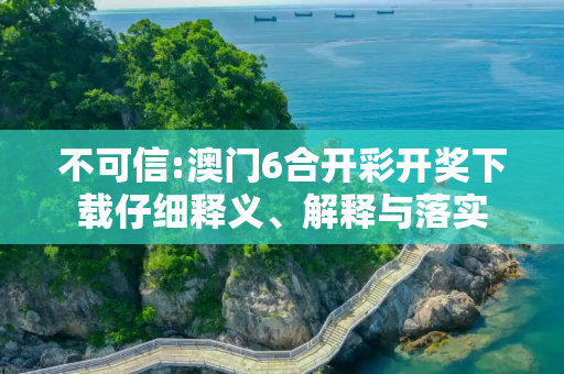 不可信:澳门6合开彩开奖下载仔细释义、解释与落实