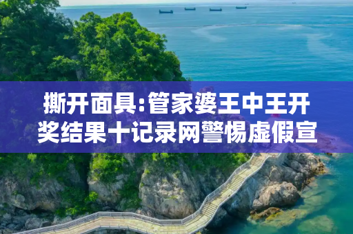 撕开面具:管家婆王中王开奖结果十记录网警惕虚假宣传-全面释义、解释与落实