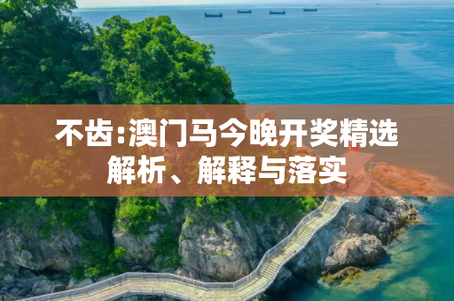 不齿:澳门马今晚开奖精选解析、解释与落实