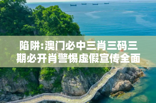 陷阱:澳门必中三肖三码三期必开肖警惕虚假宣传全面释义