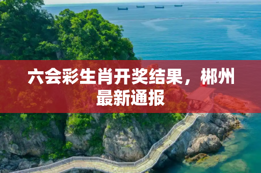 六会彩生肖开奖结果，郴州最新通报