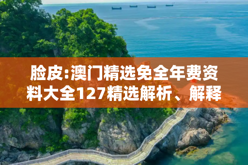 脸皮:澳门精选免全年费资料大全127精选解析、解释与落实