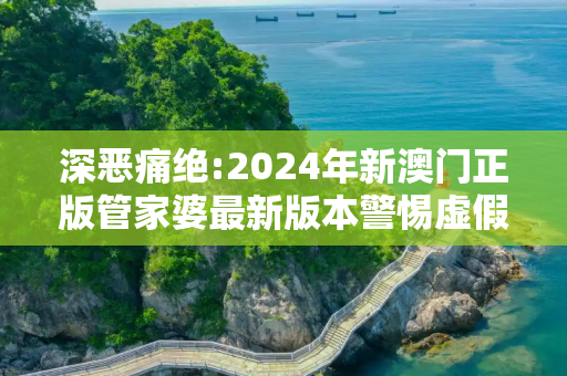 深恶痛绝:2024年新澳门正版管家婆最新版本警惕虚假宣传、全面解答与解释