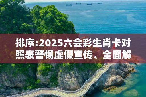 排序:2025六会彩生肖卡对照表警惕虚假宣传、全面解答与解释