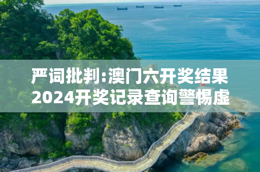 严词批判:澳门六开奖结果2024开奖记录查询警惕虚假宣传-全面释义、解释与落实