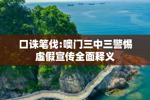 口诛笔伐:噢门三中三警惕虚假宣传全面释义